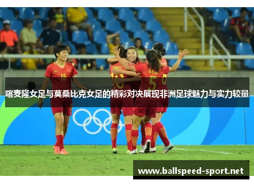 喀麦隆女足与莫桑比克女足的精彩对决展现非洲足球魅力与实力较量