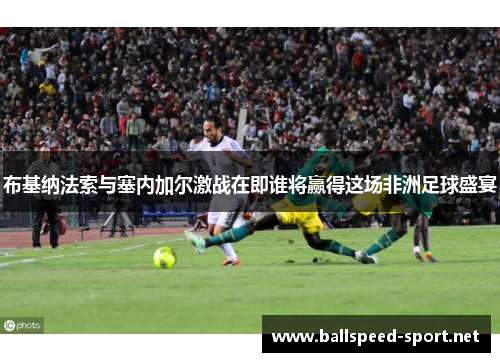 布基纳法索与塞内加尔激战在即谁将赢得这场非洲足球盛宴